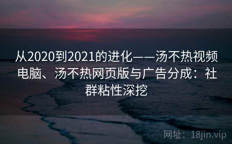 从2020到2021的进化——汤不热视频电脑、汤不热网页版与广告分成：社群粘性深挖