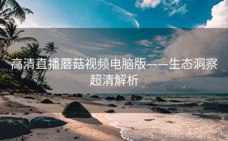 高清直播蘑菇视频电脑版——生态洞察超清解析
