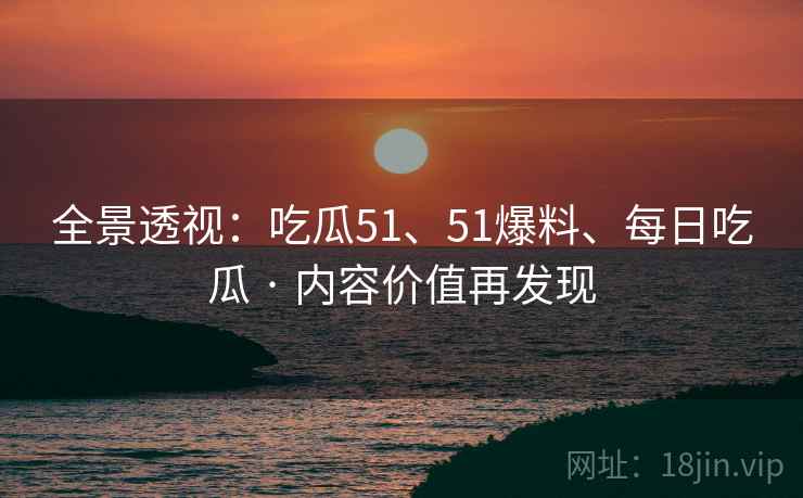 全景透视：吃瓜51、51爆料、每日吃瓜 · 内容价值再发现
