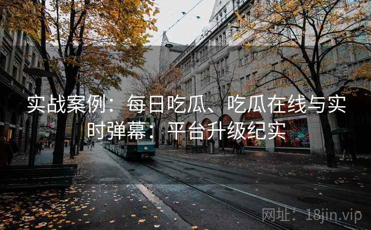 实战案例：每日吃瓜、吃瓜在线与实时弹幕：平台升级纪实