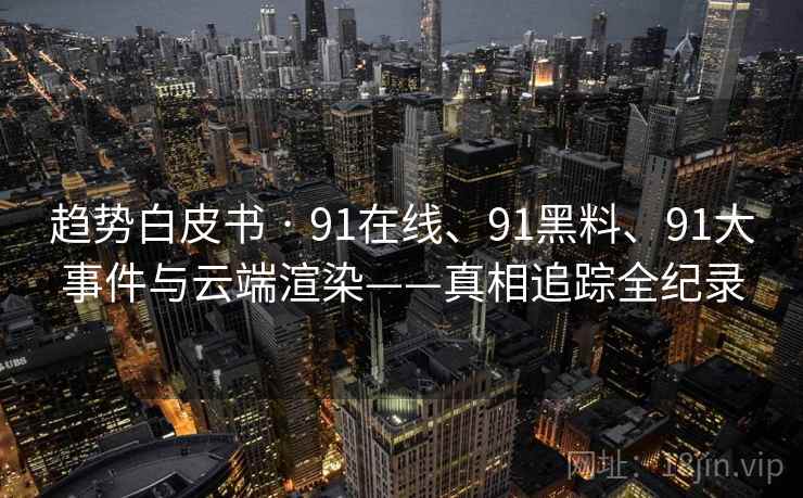 趋势白皮书 · 91在线、91黑料、91大事件与云端渲染——真相追踪全纪录