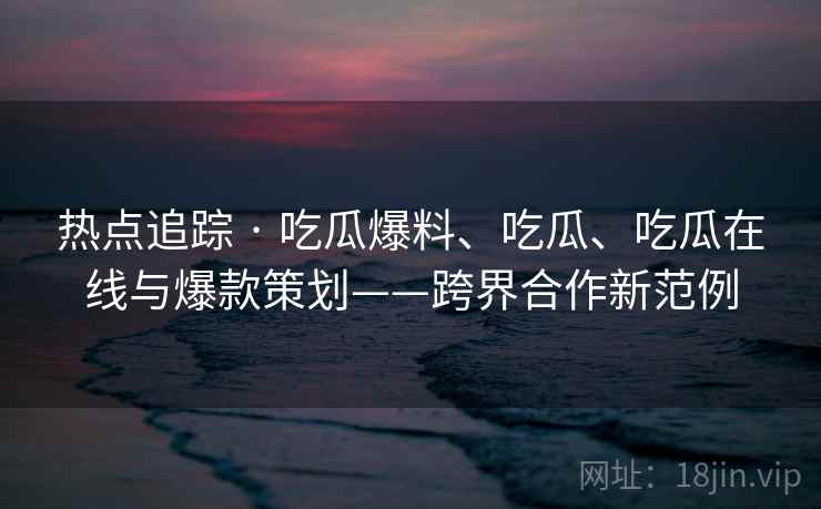 热点追踪 · 吃瓜爆料、吃瓜、吃瓜在线与爆款策划——跨界合作新范例