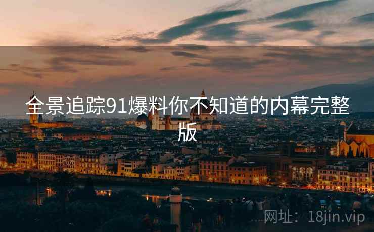 全景追踪91爆料你不知道的内幕完整版