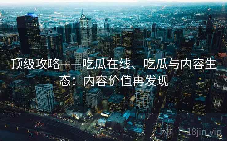 顶级攻略——吃瓜在线、吃瓜与内容生态：内容价值再发现